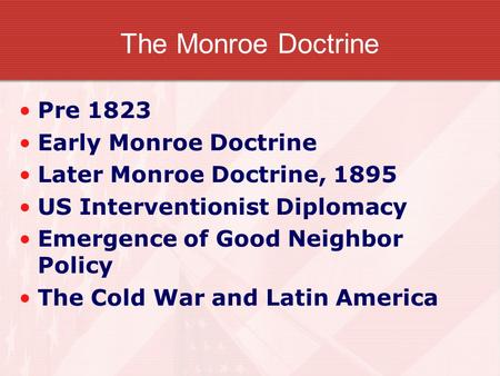 The Monroe Doctrine Pre 1823 Early Monroe Doctrine Later Monroe Doctrine, 1895 US Interventionist Diplomacy Emergence of Good Neighbor Policy The Cold.