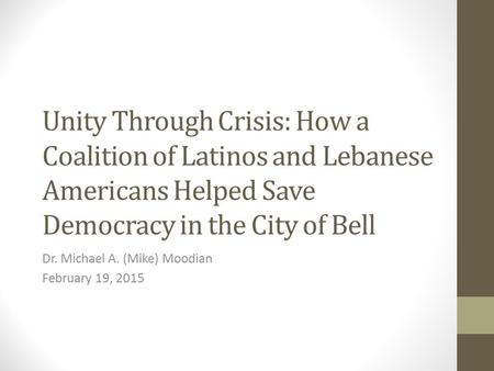 Unity Through Crisis: How a Coalition of Latinos and Lebanese Americans Helped Save Democracy in the City of Bell Dr. Michael A. (Mike) Moodian February.