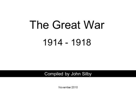 The Great War 1914 - 1918 Compiled by John Silby November 2010.