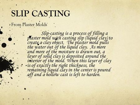 SLIP CASTING From Plaster Molds Slip-casting is a process of filling a plaster mold with casting slip (liquid clay) to create a clay object. The plaster.