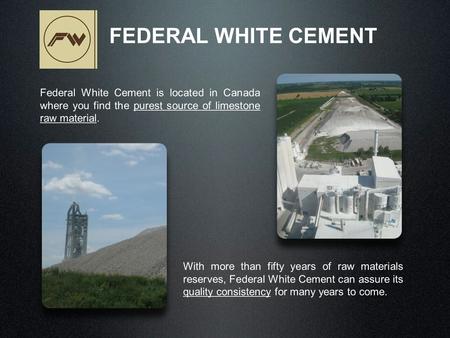 Federal White Cement is located in Canada where you find the purest source of limestone raw material. FEDERAL WHITE CEMENT With more than fifty years of.