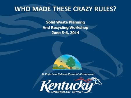 WHO MADE THESE CRAZY RULES? Solid Waste Planning And Recycling Workshop June 5-6, 2014 To Protect and Enhance Kentucky’s Environment.