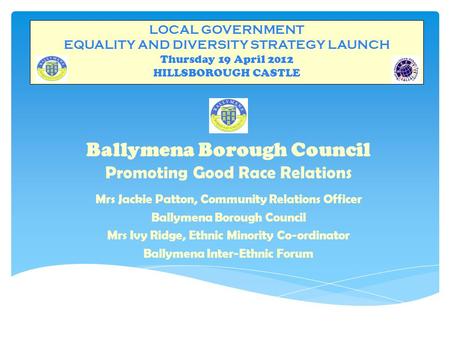 LOCAL GOVERNMENT EQUALITY AND DIVERSITY STRATEGY LAUNCH Thursday 19 April 2012 HILLSBOROUGH CASTLE Ballymena Borough Council Promoting Good Race Relations.