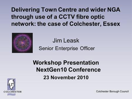 Delivering Town Centre and wider NGA through use of a CCTV fibre optic network: the case of Colchester, Essex Jim Leask Senior Enterprise Officer Workshop.