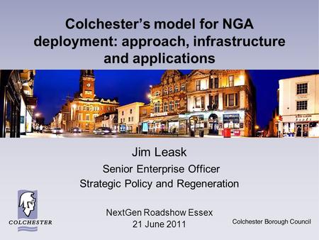 Colchester’s model for NGA deployment: approach, infrastructure and applications Jim Leask Senior Enterprise Officer Strategic Policy and Regeneration.