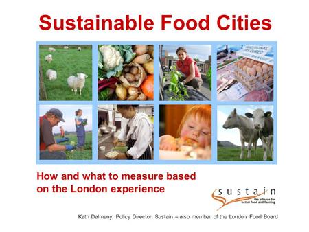 How and what to measure based on the London experience Sustainable Food Cities Kath Dalmeny, Policy Director, Sustain – also member of the London Food.