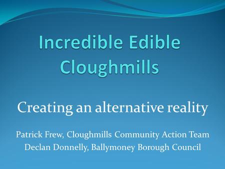 Creating an alternative reality Patrick Frew, Cloughmills Community Action Team Declan Donnelly, Ballymoney Borough Council.