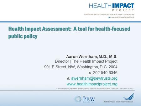 Health Impact Assessment: A tool for health-focused public policy Aaron Wernham, M.D., M.S. Director | The Health Impact Project 901 E Street, NW, Washington,