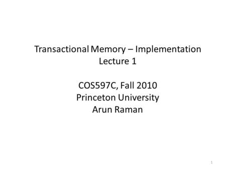 Transactional Memory – Implementation Lecture 1 COS597C, Fall 2010 Princeton University Arun Raman 1.