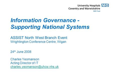 Information Governance - Supporting National Systems ASSIST North West Branch Event Wrightington Conference Centre, Wigan 24 th June 2008 Charles Yeomanson.