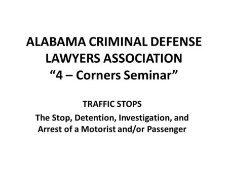 ALABAMA CRIMINAL DEFENSE LAWYERS ASSOCIATION “4 – Corners Seminar” TRAFFIC STOPS The Stop, Detention, Investigation, and Arrest of a Motorist and/or Passenger.