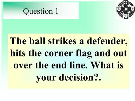 Question 1 The ball strikes a defender, hits the corner flag and out over the end line. What is your decision?.