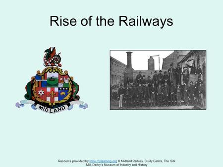 Rise of the Railways Resource provided by www.mylearning.org © Midland Railway Study Centre, The Silkwww.mylearning.org Mill, Derby's Museum of Industry.