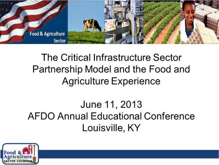 1 The Critical Infrastructure Sector Partnership Model and the Food and Agriculture Experience June 11, 2013 AFDO Annual Educational Conference Louisville,