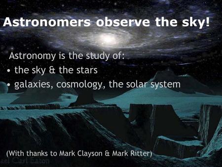 Astronomers observe the sky! Astronomy is the study of: the sky & the stars galaxies, cosmology, the solar system (With thanks to Mark Clayson & Mark Ritter)