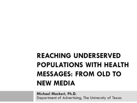 REACHING UNDERSERVED POPULATIONS WITH HEALTH MESSAGES: FROM OLD TO NEW MEDIA Michael Mackert, Ph.D. Department of Advertising, The University of Texas.