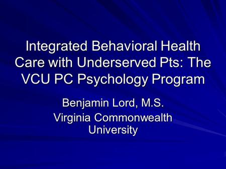 Integrated Behavioral Health Care with Underserved Pts: The VCU PC Psychology Program Benjamin Lord, M.S. Virginia Commonwealth University.