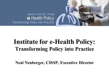 Institute for e-Health Policy: Transforming Policy into Practice Neal Neuberger, CISSP, Executive Director.