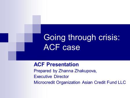 Going through crisis: ACF case ACF Presentation Prepared by Zhanna Zhakupova, Executive Director Microcredit Organization Asian Credit Fund LLC.