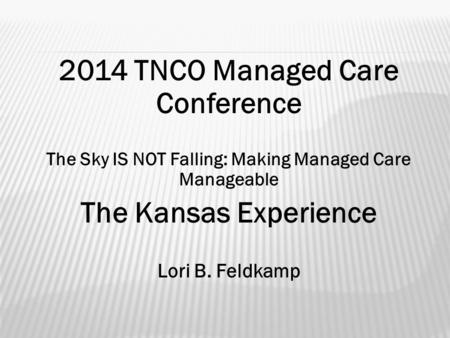 2014 TNCO Managed Care Conference The Sky IS NOT Falling: Making Managed Care Manageable The Kansas Experience Lori B. Feldkamp.