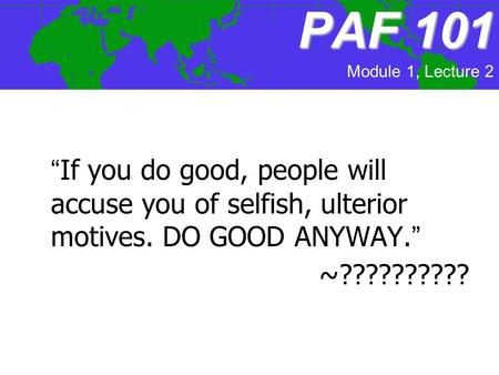 PAF101 PAF 101 “If you do good, people will accuse you of selfish, ulterior motives. DO GOOD ANYWAY.” ~?????????? Module 1, Lecture 2.