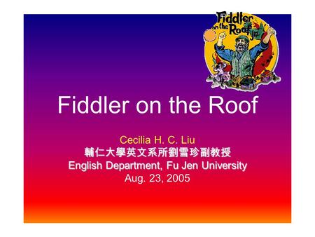 Fiddler on the Roof Cecilia H. C. Liu 輔仁大學英文系所劉雪珍副教授 English Department, Fu Jen University Aug. 23, 2005.