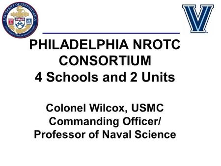 PHILADELPHIA NROTC CONSORTIUM 4 Schools and 2 Units Colonel Wilcox, USMC Commanding Officer/ Professor of Naval Science.