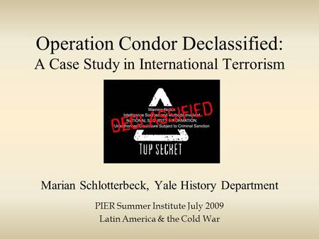 Operation Condor Declassified: A Case Study in International Terrorism Marian Schlotterbeck, Yale History Department PIER Summer Institute July 2009 Latin.