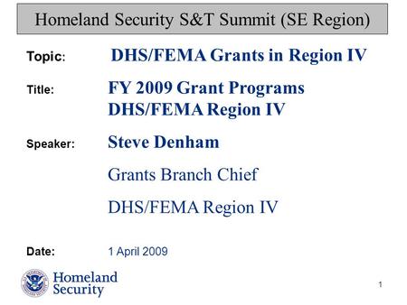 1 Homeland Security S&T Summit (SE Region) Topic : DHS/FEMA Grants in Region IV Title: FY 2009 Grant Programs DHS/FEMA Region IV Speaker: Steve Denham.