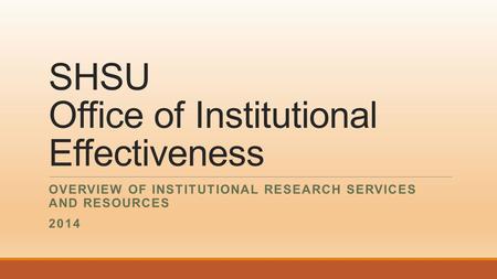 SHSU Office of Institutional Effectiveness OVERVIEW OF INSTITUTIONAL RESEARCH SERVICES AND RESOURCES 2014.