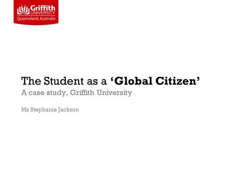 The Student as a ‘Global Citizen’ A case study, Griffith University Ms Stephanie Jackson.