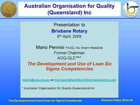 Brisbane Rotary 06.04.09 The Development and Use of Lean Six Sigma Competencies Presentation to Brisbane Rotary 6 th April, 2009 Mario Pennisi FAOQ, MJ.