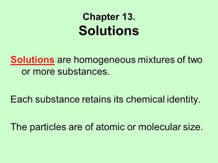 Chapter 13. Solutions Solutions are homogeneous mixtures of two or more substances. Each substance retains its chemical identity. The particles are of.