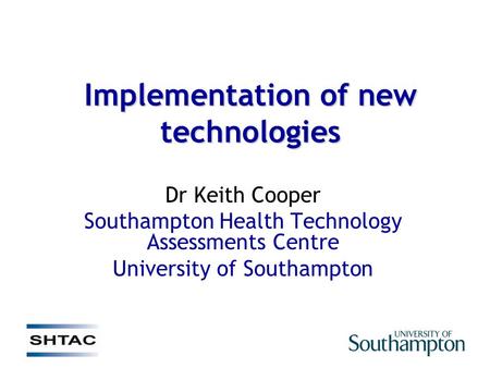 Implementation of new technologies Dr Keith Cooper Southampton Health Technology Assessments Centre University of Southampton.