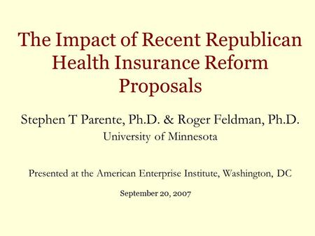 The Impact of Recent Republican Health Insurance Reform Proposals Stephen T Parente, Ph.D. & Roger Feldman, Ph.D. University of Minnesota Presented at.