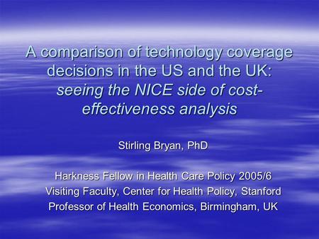 A comparison of technology coverage decisions in the US and the UK: seeing the NICE side of cost- effectiveness analysis Stirling Bryan, PhD Harkness Fellow.