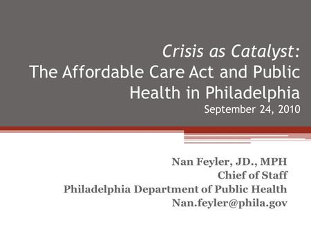 Crisis as Catalyst: The Affordable Care Act and Public Health in Philadelphia September 24, 2010 Nan Feyler, JD., MPH Chief of Staff Philadelphia Department.