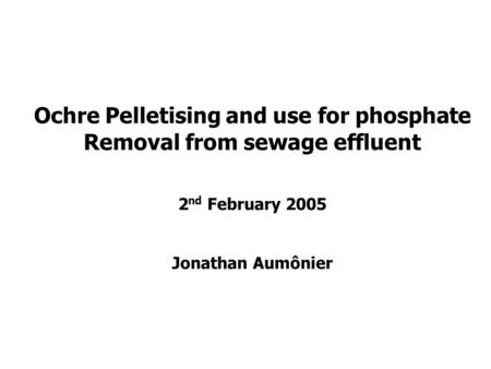 Ochre Pelletising and use for phosphate Removal from sewage effluent 2 nd February 2005 Jonathan Aumônier.