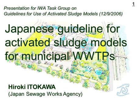 1 Hiroki ITOKAWA (Japan Sewage Works Agency) Japanese guideline for activated sludge models for municipal WWTPs Presentation for IWA Task Group on Guidelines.