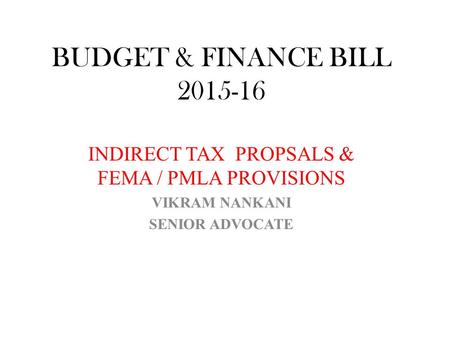 BUDGET & FINANCE BILL 2015-16 INDIRECT TAX PROPSALS & FEMA / PMLA PROVISIONS VIKRAM NANKANI SENIOR ADVOCATE.