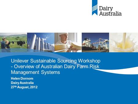 Unilever Sustainable Sourcing Workshop - Overview of Australian Dairy Farm Risk Management Systems Helen Dornom Dairy Australia 27 th August, 2012.