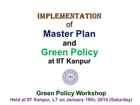 Implementation of Master Plan and Green Policy at IIT Kanpur Green Policy Workshop Held at IIT Kanpur, L7 on January 18th, 2014 (Saturday)