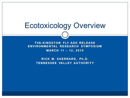 TVA-KINGSTON FLY ASH RELEASE ENVIRONMENTAL RESEARCH SYMPOSIUM MARCH 11 – 12, 2010 RICK M. SHERRARD, Ph.D. TENNESSEE VALLEY AUTHORITY Ecotoxicology Overview.