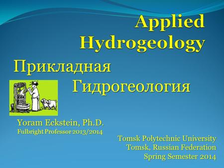 Прикладная Гидрогеология Tomsk Polytechnic University Tomsk, Russian Federation Spring Semester 2014 Yoram Eckstein, Ph.D. Fulbright Professor 2013/2014.