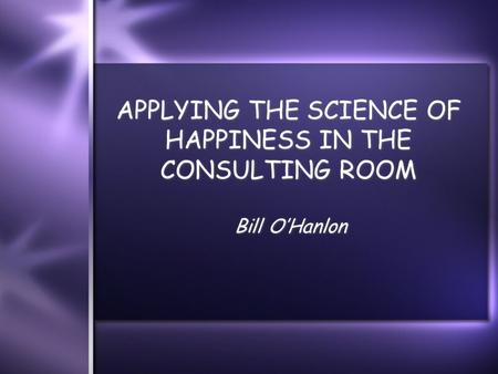 APPLYING THE SCIENCE OF HAPPINESS IN THE CONSULTING ROOM Bill O’Hanlon.