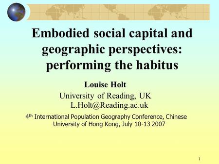 1 Embodied social capital and geographic perspectives: performing the habitus Louise Holt University of Reading, UK 4 th International.