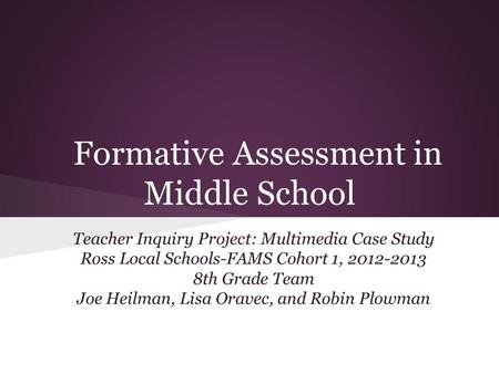 Formative Assessment in Middle School Teacher Inquiry Project: Multimedia Case Study Ross Local Schools-FAMS Cohort 1, 2012-2013 8th Grade Team Joe Heilman,