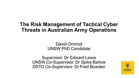 The Risk Management of Tactical Cyber Threats in Australian Army Operations David Ormrod UNSW PhD Candidate Supervisor: Dr Edward Lewis UNSW Co-Supervisor: