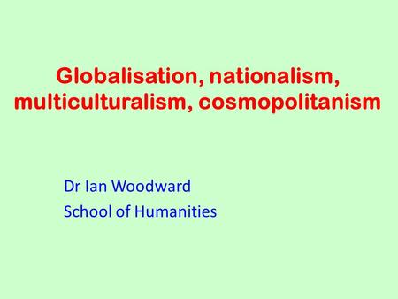 Globalisation, nationalism, multiculturalism, cosmopolitanism Dr Ian Woodward School of Humanities.