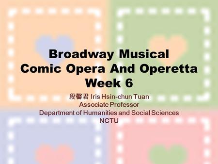 Broadway Musical Comic Opera And Operetta Week 6 段馨君 Iris Hsin-chun Tuan Associate Professor Department of Humanities and Social Sciences NCTU.